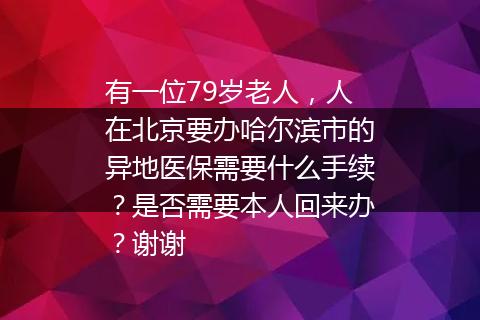 有一位79岁老人，人在北京要办哈尔滨市的异地医保需要什么手续？是否需要本人回来办？谢谢