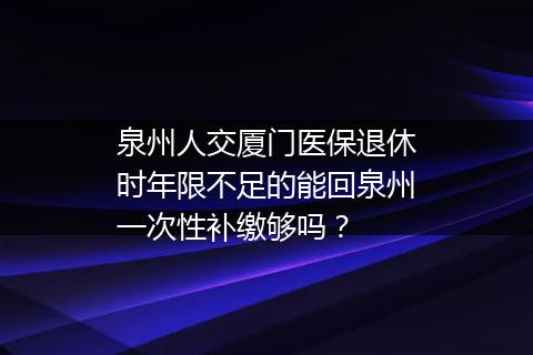 泉州人交厦门医保退休时年限不足的能回泉州一次性补缴够吗？