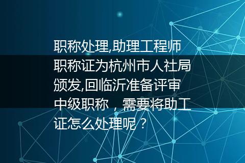 职称处理,助理工程师职称证为杭州市人社局颁发,回临沂准备评审中级职称，需要将助工证怎么处理呢？