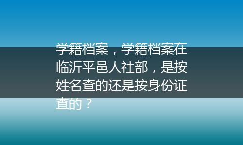 学籍档案，学籍档案在临沂平邑人社部，是按姓名查的还是按身份证查的？