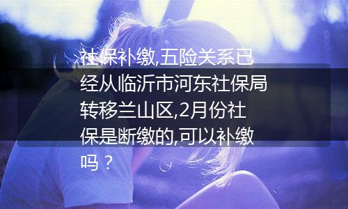社保补缴,五险关系已经从临沂市河东社保局转移兰山区,2月份社保是断缴的,可以补缴吗？