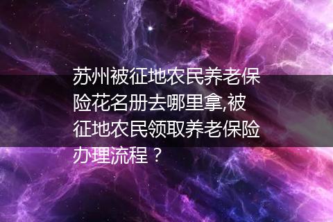 苏州被征地农民养老保险花名册去哪里拿,被征地农民领取养老保险办理流程？