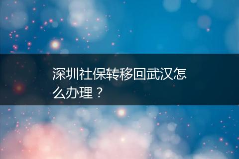 深圳社保转移回武汉怎么办理？