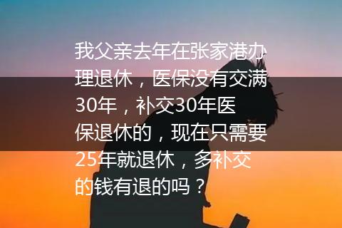 我父亲去年在张家港办理退休，医保没有交满30年，补交30年医保退休的，现在只需要25年就退休，多补交的钱有退的吗？