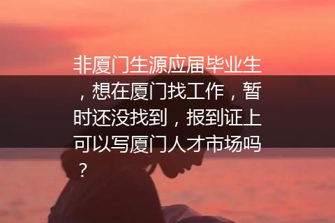 非厦门生源应届毕业生，想在厦门找工作，暂时还没找到，报到证上可以写厦门人才市场吗？