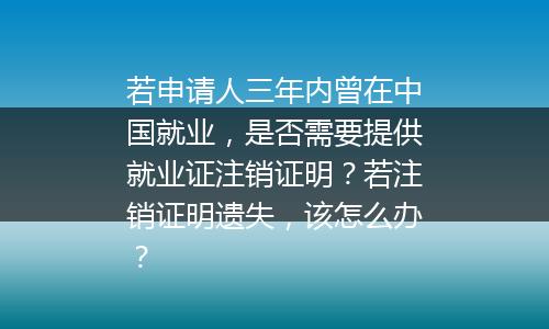 若申请人三年内曾在中国就业，是否需要提供就业证注销证明？若注销证明遗失，该怎么办？