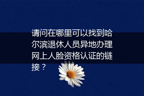 请问在哪里可以找到哈尔滨退休人员异地办理网上人脸资格认证的链接？
