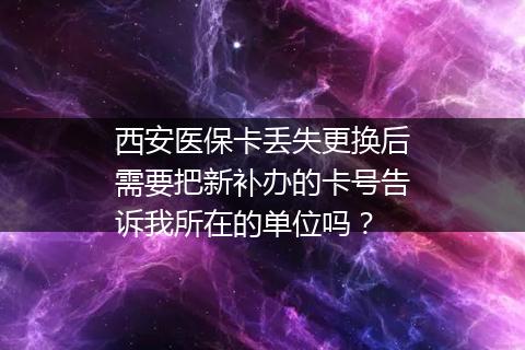 西安医保卡丢失更换后需要把新补办的卡号告诉我所在的单位吗？