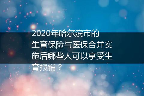 2020年哈尔滨市的生育保险与医保合并实施后哪些人可以享受生育报销？