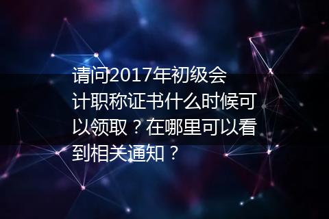 请问2017年初级会计职称证书什么时候可以领取？在哪里可以看到相关通知？