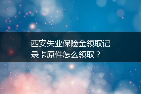 西安失业保险金领取记录卡原件怎么领取？