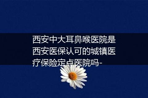 西安中大耳鼻喉医院是西安医保认可的城镇医疗保险定点医院吗-