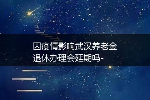 因疫情影响武汉养老金退休办理会延期吗-