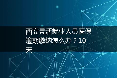 西安灵活就业人员医保逾期缴纳怎么办？10天