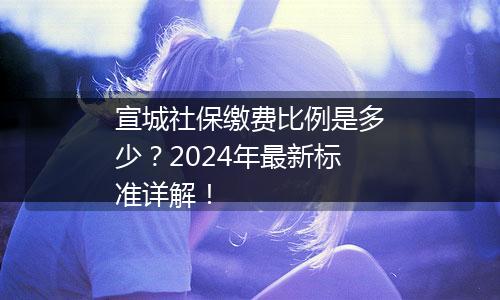 宣城社保缴费比例是多少？2024年最新标准详解！