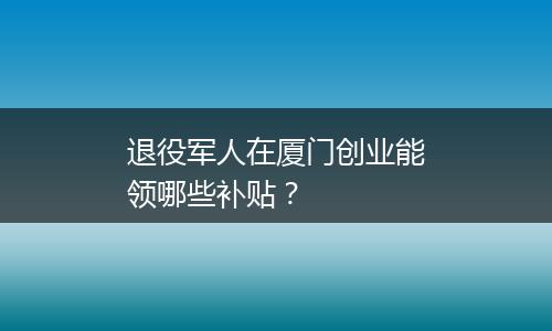 退役军人在厦门创业能领哪些补贴？