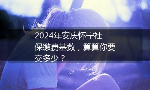 2024年安庆怀宁社保缴费基数，算算你要交多少？