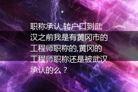 职称承认,转户口到武汉之前我是有黄冈市的工程师职称的,黄冈的工程师职称还是被武汉承认的么？