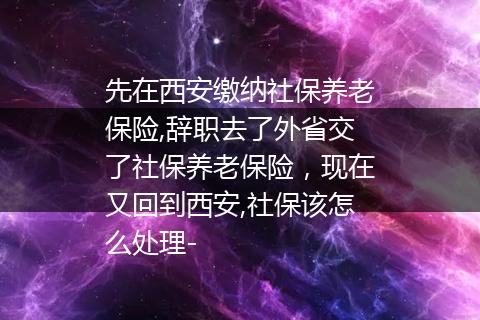 先在西安缴纳社保养老保险,辞职去了外省交了社保养老保险，现在又回到西安,社保该怎么处理-