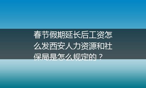 春节假期延长后工资怎么发西安人力资源和社保局是怎么规定的？