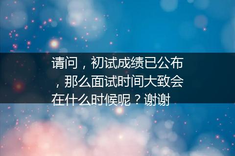 请问，初试成绩已公布，那么面试时间大致会在什么时候呢？谢谢