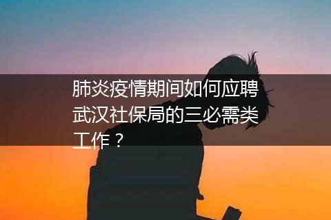肺炎疫情期间如何应聘武汉社保局的三必需类工作？