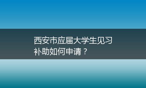 西安市应届大学生见习补助如何申请？