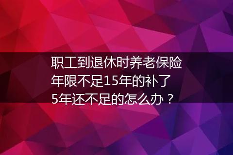 职工到退休时养老保险年限不足15年的补了5年还不足的怎么办？
