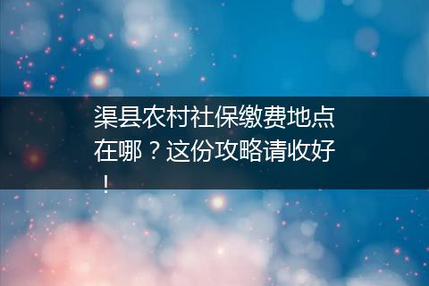 渠县农村社保缴费地点在哪？这份攻略请收好！