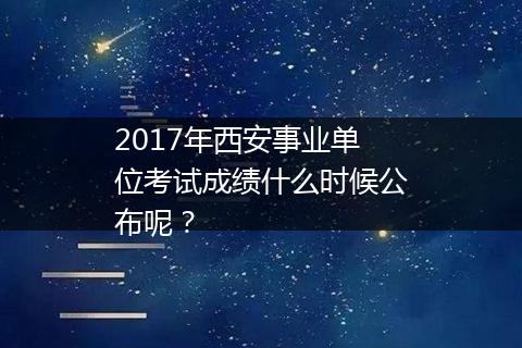 2017年西安事业单位考试成绩什么时候公布呢？