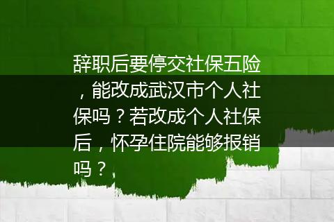 辞职后要停交社保五险，能改成武汉市个人社保吗？若改成个人社保后，怀孕住院能够报销吗？