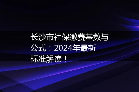 长沙市社保缴费基数与公式：2024年最新标准解读！