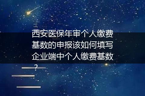 西安医保年审个人缴费基数的申报该如何填写企业端中个人缴费基数？