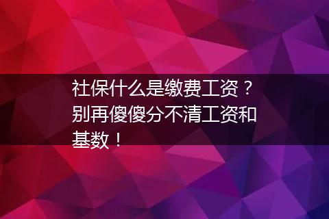 社保什么是缴费工资？别再傻傻分不清工资和基数！