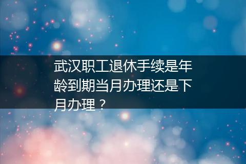 武汉职工退休手续是年龄到期当月办理还是下月办理？