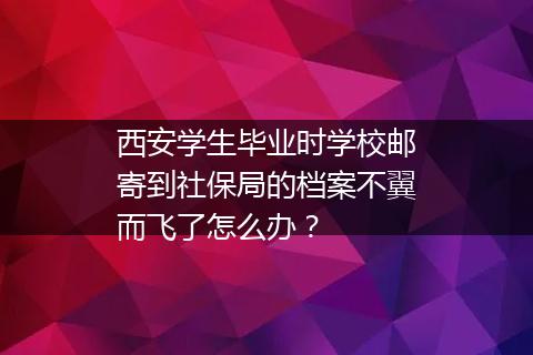 西安学生毕业时学校邮寄到社保局的档案不翼而飞了怎么办？