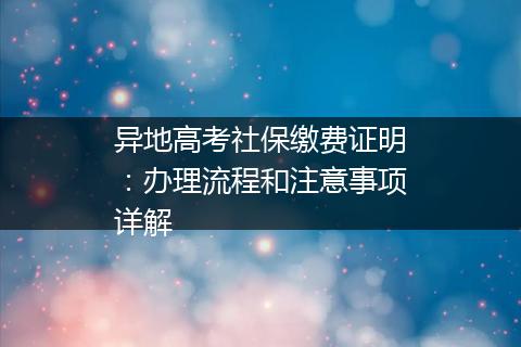 异地高考社保缴费证明：办理流程和注意事项详解