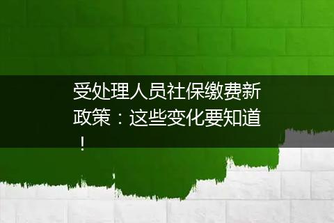 受处理人员社保缴费新政策：这些变化要知道！