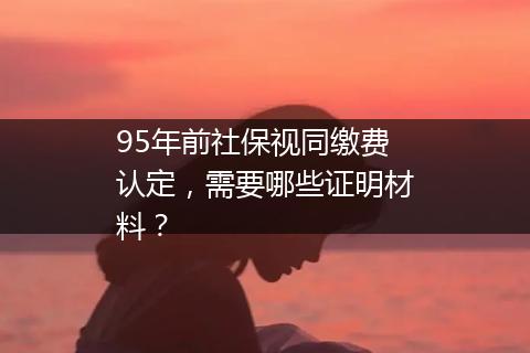 95年前社保视同缴费认定，需要哪些证明材料？