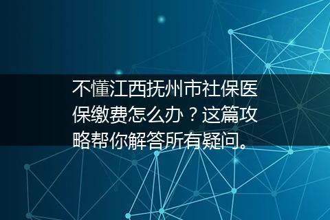不懂江西抚州市社保医保缴费怎么办？这篇攻略帮你解答所有疑问。