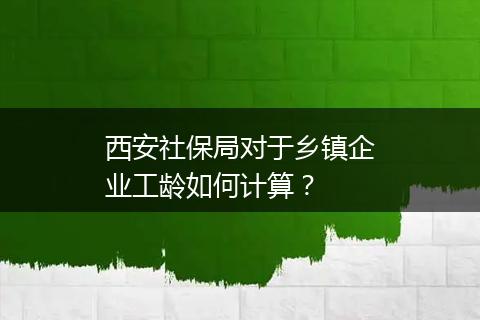 西安社保局对于乡镇企业工龄如何计算？
