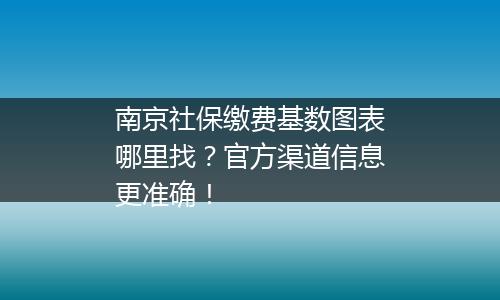 南京社保缴费基数图表哪里找？官方渠道信息更准确！