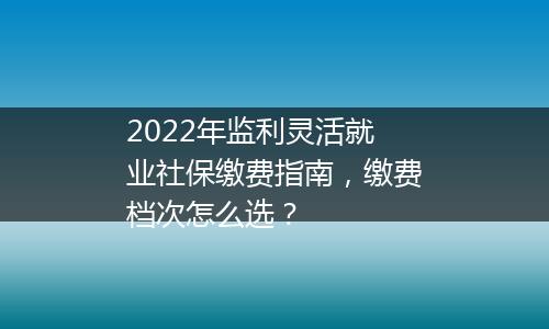 2022年监利灵活就业社保缴费指南，缴费档次怎么选？