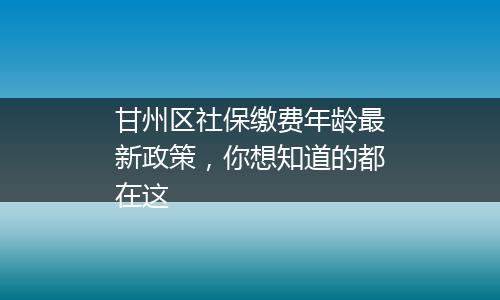 甘州区社保缴费年龄最新政策，你想知道的都在这