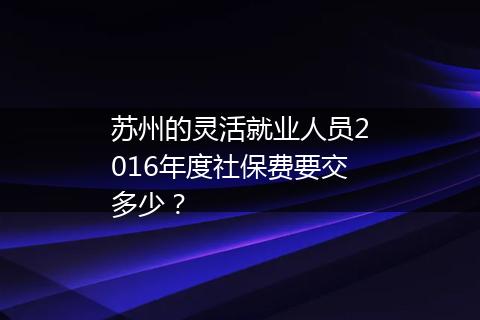 苏州的灵活就业人员2016年度社保费要交多少？