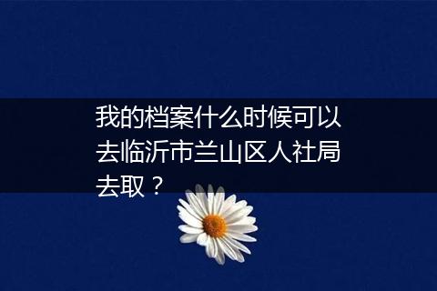 我的档案什么时候可以去临沂市兰山区人社局去取？