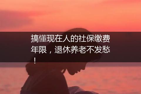 搞懂现在人的社保缴费年限，退休养老不发愁！