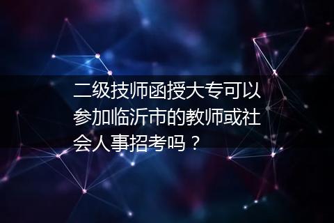 二级技师函授大专可以参加临沂市的教师或社会人事招考吗？