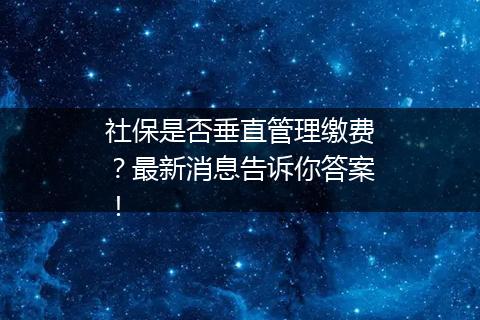 社保是否垂直管理缴费？最新消息告诉你答案！