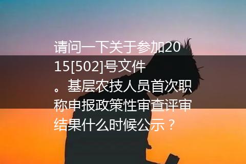 请问一下关于参加2015[502]号文件。基层农技人员首次职称申报政策性审查评审结果什么时候公示？